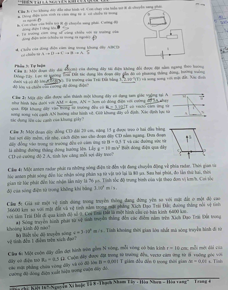 Hiện tài là nguyên khi cua quốc c
Câu 3: Cho khung dây dẫn như hình vẽ. Con chạy của biển trở R đi chuyển sang phải.
a. Dòng điện tròn sinh ra cảm ứng từ § có chiều từ trong
ra ngoài.
b. Con chạy của biển trở R di chuyển sang phải. Cường độ
dòng điện I tăng lên
c. Từ trường cảm ứng sẽ cùng chiều với từ trường của
đòng điện tròn (chiều từ trong ra ngoài)
d, Chiều của dòng điện cảm ứng trong khung dây ABCD
có chiều tử Ato Dto Cto Bto A
Phần 3: Tự luận
Câu 1: Một đoạn dây dài 46(cm) của đường dây tải điện không đổi được đặt nằm ngang theo hướng
Đông-Tây. Lực từ trường overline Trai Đất tác dụng lên đoạn dây dẫn đó có phương thẳng đứng, hướng xuống
đưới và có độ lớn 0.05 8(N). Từ trường của Trái Đất bằng 3,2.10^(-5)(T) và song song với mặt đất. Xác định
độ lớn và chiều của cường độ dòng điện?
Câu 2: Một dây dẫn được uốn thành một khung dây có dạng tam giác vuộng tại A M
như hình bên dưới với AM=4cm,AN=3cm có dòng điện với cường độ 5A chạy vector B
qua. Đặt khung dây vào trong từ trường đều có R=3.10^(-3) T có vecto cảm ứng từ 1
song song với cạnh AN hường như hình vẽ. Giữ khung dây cố định. Xác định lực từ A N
tác dụng lên các cạnh của khung giây?
Câu 3: Một đoạn dây đồng CD dài 20 cm, nặng 15 g được treo ở hai đầu bằng
hai sợi dây mềm, rất nhẹ, cách điện sao cho đoạn dây CD nằm ngang. Đưa đoạn
dây đồng vào trong từ trường đều có cảm ứng từ B=0,5 1 * và các đường sức từ
là những đường thẳng đứng hướng lên. Lấy g=10m/s^2 Biết dòng điện qua dây
CD có cường độ 2 A, tính lực căng mỗi sợi dây treo?
Câu 4: Một anten radar phát ra những sóng điện từ đến vật đang chuyển động về phía radar. Thời gian từ
lúc anten phát sóng đến lúc nhận sóng phản xạ từ vật trở lại là 80 μs. Sau hai phút, đo lần thứ hai, thời
gian từ lúc phát đến lúc nhận lần này là 76 μs. Tính tốc độ trung bình của vật theo đơn vị km/h. Coi tốc
độ của sóng điện từ trong không khí bằng 3.10^8 m / s .
Câu 5: Giả sử một vệ tinh dùng trong truyền thông đang đứng yên so với mặt đất ở một độ cao
36600 km so với mặt đất và vệ tinh nằm trong mặt phăng Xích Đạo Trái Đất; đường thăng nối vệ tinh
tới tâm Trái Đất đi qua kinh độ số 0. Coi Trái Đất là một hình cầu có bán kính 6400 km.
a) Sóng truyền hình phát từ vệ tinh truyền thắng đến các điểm nằm trên Xích Đạo Trái Đất trong
khoảng kinh độ nào? c=3· 10^8m/s. Tính khoảng thời gian lớn nhất mà sóng truyền hình đi từ
b) Biết tốc độ truyền sóng
vệ tinh đến 1 điểm trên xích đạo?
Câu 6: Một cuộn dây dẫn dẹt hình tròn gồm N vòng, mỗi vòng có bán kính r=10cm : mỗi mét dài của
dây có điện trở R_0=0.5Omega. Cuộn dây được đặt trong từ trường đều, vectơ cảm ứng từ vector B vuông góc với
các mặt phẳng chứa vòng dây và có độ lớn B=0.001 T giảm đều đến 0 trong thời gian △ t=0,01s. Tính
cường độ dòng điện xuất hiện trong cuộn dây đó.
'Địa chị: Kiệt 167-Nguyễn Xí hoặc Tổ 8 -Thạch Nham Tây - Hòa Nhơn - Hòa vang” Trang 4