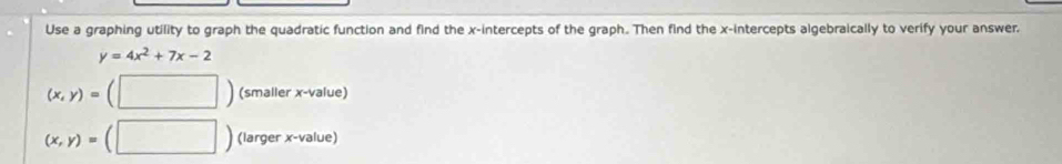 Use a graphing utility to graph the quadratic function and find the x-intercepts of the graph. Then find the x-intercepts algebraically to verify your answer.
y=4x^2+7x-2
(x,y)= (smaller x -value)
(x,y)= (larger x -value)