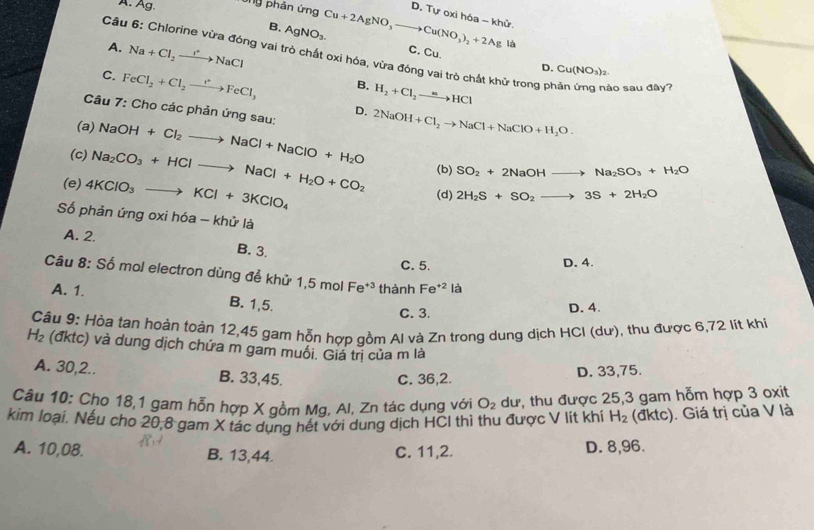 A. Ag.
Ông phản ứng Cu+2AgNO_3to Cu(NO_3)_2+2Ag D. Tự oxi hóa - khử.
B. AgNO_3.
A. Na+Cl_2to NaCl
là
C. Cu.
Câu 6: Chlorine vừa đóng vai trò chất oxi hóa, vừa đóng vai trò chất khử trong phản ứng nào sau đây?
C. FeCl_2+Cl_2xrightarrow feCl_3FeCl_3
D. Cu(NO_3)_2.
B. H_2+Cl_2to HCl
Câu 7: Cho các phản ứng sau:
D. 2NaOH+Cl_2to NaCl+NaClO+H_2O.
(a) NaOH+Cl_2to NaCl+NaClO+H_2O
(c) Na_2CO_3+HClto NaCl+H_2O+CO_2 (b) SO_2+2NaOHto Na_2SO_3+H_2O
(e) 4KClO_3to KCl+3KClO_4
(d) 2H_2S+SO_2to 3S+2H_2O
Số phản ứng oxi hóa - khử là
A. 2. B. 3.
C. 5. D. 4.
Câu 8: Số mol electron dùng để khử 1,5 mol Fe^(+3) thành Fe^(+2)la
A. 1. B. 1,5.
C. 3. D. 4.
Câu 9: Hòa tan hoàn toàn 12,45 gam hỗn hợp gồm Al và Zn trong dung dịch HCI (dư), thu được 6,72 lít khí
H_2 (đktc) và dung dịch chứa m gam muối. Giá trị của m là
A. 30,2.. B. 33,45.
C. 36,2. D. 33,75.
Câu 10: Cho 18,1 gam hỗn hợp X gồm Mg, Al, Zn tác dụng với O_2 dư, thu được 25,3 gam hỗm hợp 3 oxit
kim loại. Nếu cho 20,8 gam X tác dụng hết với dung dịch HCI thì thu được V lít khí H_2 (đktc). Giá trị của V là
A. 10,08. B. 13,44. C. 11,2. D. 8,96.