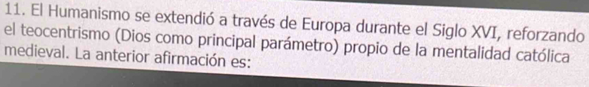 El Humanismo se extendió a través de Europa durante el Siglo XVI, reforzando 
el teocentrismo (Dios como principal parámetro) propio de la mentalidad católica 
medieval. La anterior afirmación es: