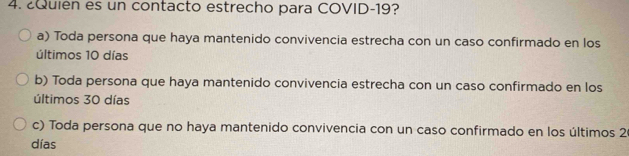 ¿Quién es un contacto estrecho para COVID- 19?
a) Toda persona que haya mantenido convivencia estrecha con un caso confirmado en los
últimos 10 días
b) Toda persona que haya mantenido convivencia estrecha con un caso confirmado en los
últimos 30 días
c) Toda persona que no haya mantenido convivencia con un caso confirmado en los últimos 2
días