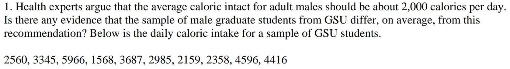 Health experts argue that the average caloric intact for adult males should be about 2,000 calories per day. 
Is there any evidence that the sample of male graduate students from GSU differ, on average, from this 
recommendation? Below is the daily caloric intake for a sample of GSU students.
2560, 3345, 5966, 1568, 3687, 2985, 2159, 2358, 4596, 4416