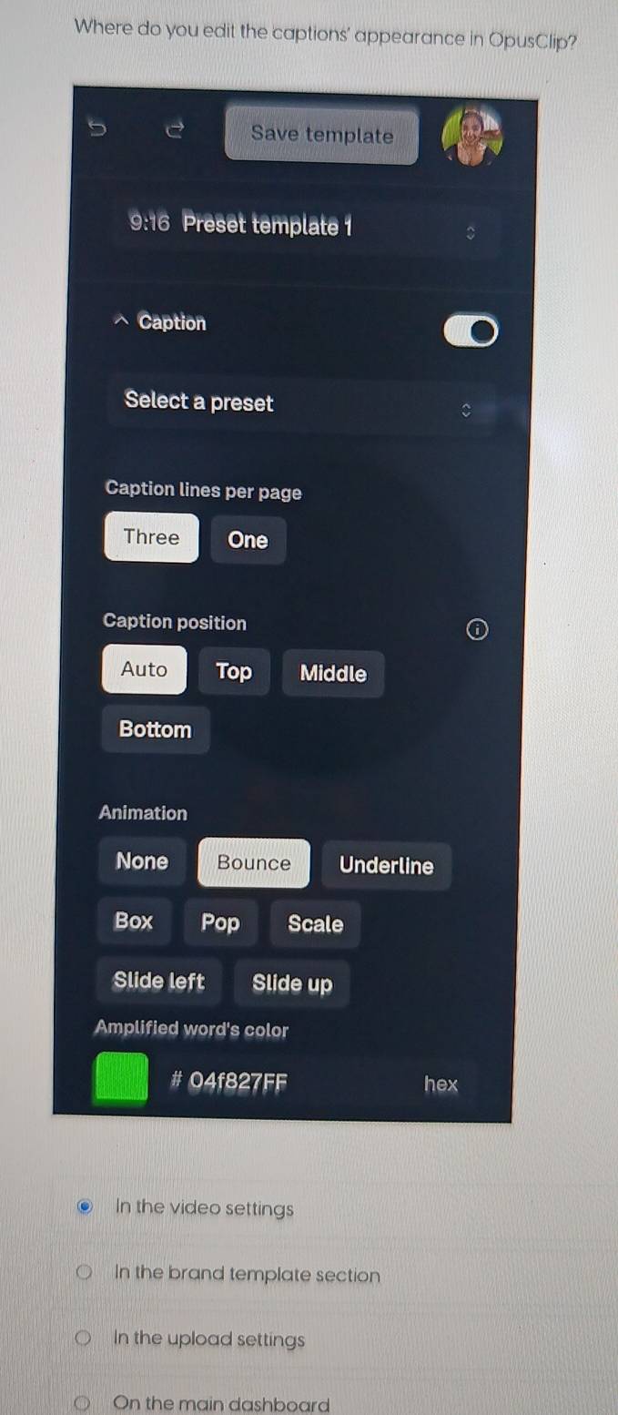 Where do you edit the captions' appearance in OpusClip?
Save template
9:16 Preset template 1
Caption
Select a preset
Caption lines per page
Three One
Caption position
Auto Top Middle
Bottom
Animation
None Bounce Underline
Box Pop Scale
Slide left Slide up
Amplified word's color
# 04f827FF hex
In the video settings
In the brand template section
In the upload settings
On the main dashboard