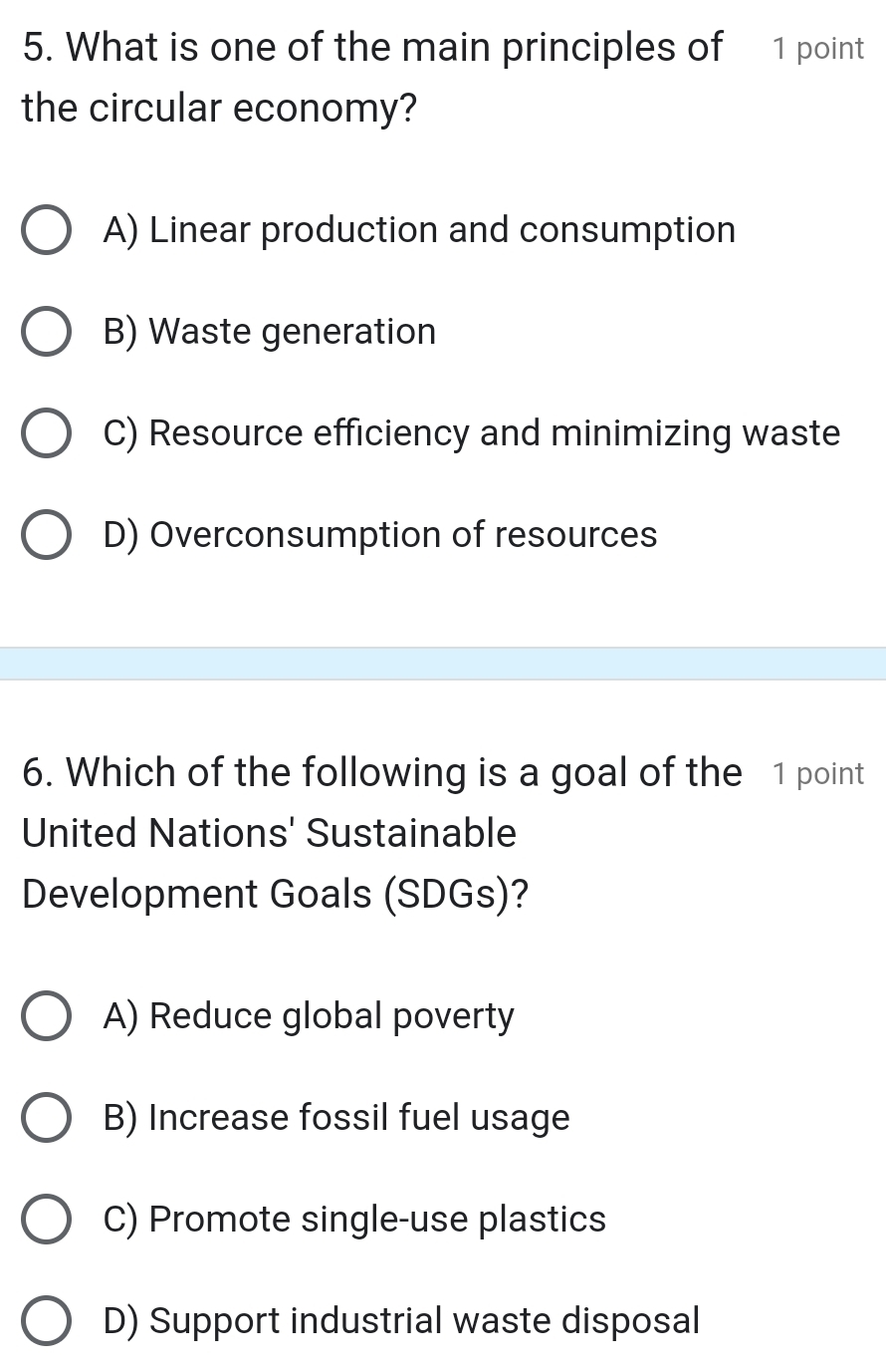 What is one of the main principles of 1 point
the circular economy?
A) Linear production and consumption
B) Waste generation
C) Resource efficiency and minimizing waste
D) Overconsumption of resources
6. Which of the following is a goal of the 1 point
United Nations' Sustainable
Development Goals (SDGs)?
A) Reduce global poverty
B) Increase fossil fuel usage
C) Promote single-use plastics
D) Support industrial waste disposal