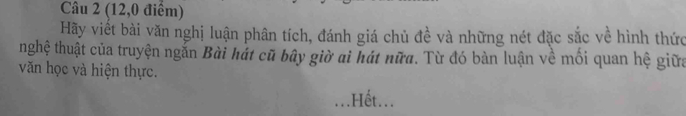 (12,0 điểm) 
Hãy viết bài văn nghị luận phân tích, đánh giá chủ đề và những nét đặc sắc về hình thức 
thghệ thuật của truyện ngắn Bài hát cũ bây giờ ai hát nữa. Từ đó bàn luận về mối quan hệ giữa 
văn học và hiện thực. 
.Hết...