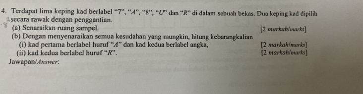 Terdapat lima keping kad berlabel “ 7 ”, “ A ”, “ 8 ”, “ U ” dan “ R ” di dalam sebuah bekas. Dua keping kad dipilih 
secara rawak dengan penggantian. 
(a) Senaraikan ruang sampel. [2 markah/marks] 
(b) Dengan menyenaraikan semua kesudahan yang mungkin, hitung kebarangkalian 
(i) kad pertama berlabel huruf “ A ” dan kad kedua berlabel angka, [2 markah/marks] 
(ii) kad kedua berlabel huruf “ R ”. [2 markah/marks] 
Jawapan/Answer: