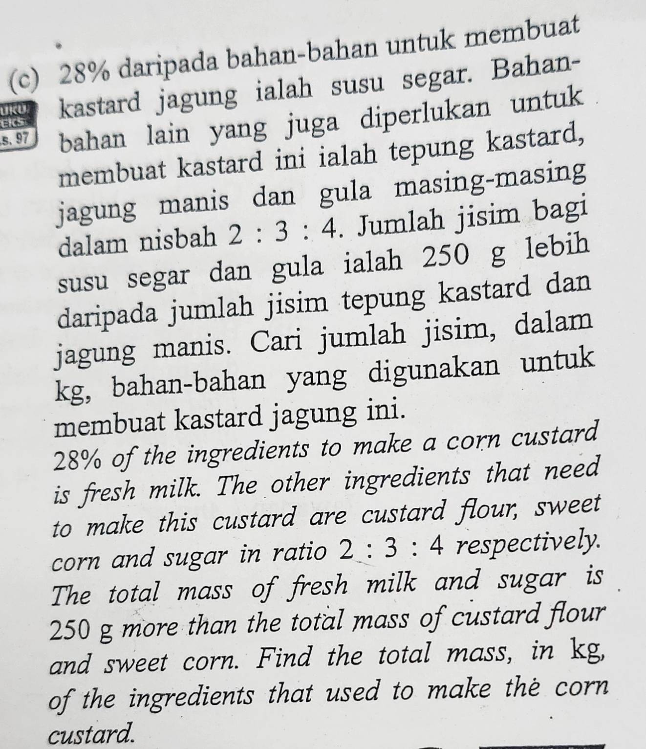 28% daripada bahan-bahan untuk membuat 
UKU kastard jagung ialah susu segar. Bahan- 
s. 97 bahan lain yang juga diperlukan untuk 
EKS 
membuat kastard ini ialah tepung kastard, 
jagung manis dan gula masing-masing 
dalam nisbah 2:3:4. Jumlah jisim bagi 
susu segar dan gula ialah 250 g lebih 
daripada jumlah jisim tepung kastard dan 
jagung manis. Cari jumlah jisim, dalam 
kg, bahan-bahan yang digunakan untuk 
membuat kastard jagung ini.
28% of the ingredients to make a corn custard 
is fresh milk. The other ingredients that need 
to make this custard are custard flour, sweet 
corn and sugar in ratio 2:3:4 respectively. 
The total mass of fresh milk and sugar is
250 g more than the total mass of custard flour 
and sweet corn. Find the total mass, in kg, 
of the ingredients that used to make the corn 
custard.