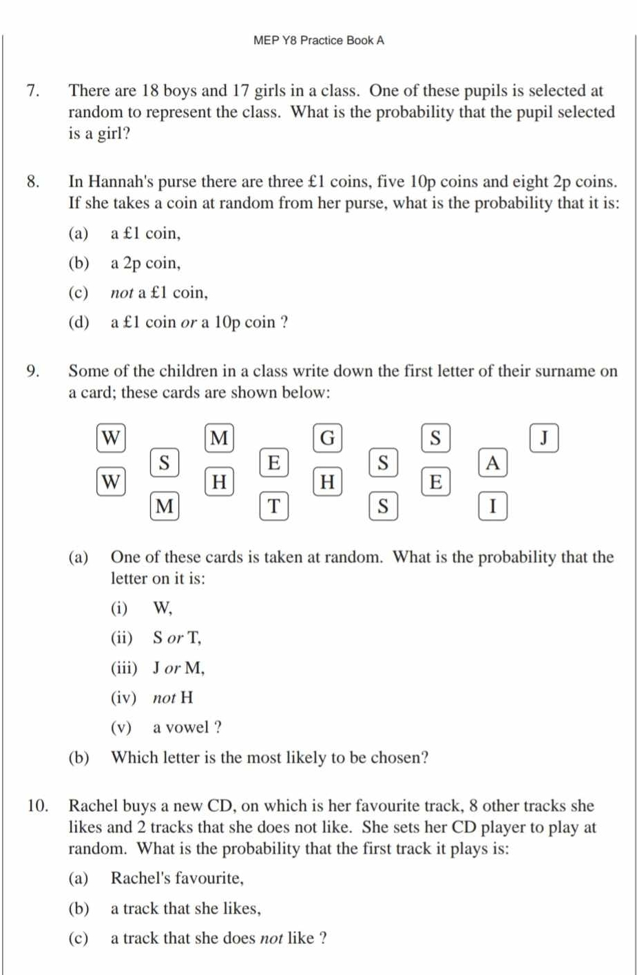 MEP Y8 Practice Book A 
7. There are 18 boys and 17 girls in a class. One of these pupils is selected at 
random to represent the class. What is the probability that the pupil selected 
is a girl? 
8. In Hannah's purse there are three £1 coins, five 10p coins and eight 2p coins. 
If she takes a coin at random from her purse, what is the probability that it is: 
(a) a £1 coin, 
(b) a 2p coin, 
(c) not a £1 coin, 
(d) a £1 coin or a 10p coin ? 
9. Some of the children in a class write down the first letter of their surname on 
a card; these cards are shown below: 
W 
M 
G 
s 
J 
s 
E 
s 
A 
W 
H 
H 
E 
M 
T 
S 
I 
(a) One of these cards is taken at random. What is the probability that the 
letter on it is: 
(i) W, 
(ii) S or T, 
(iii) J or M, 
(iv) not H
(v) a vowel ? 
(b) Which letter is the most likely to be chosen? 
10. Rachel buys a new CD, on which is her favourite track, 8 other tracks she 
likes and 2 tracks that she does not like. She sets her CD player to play at 
random. What is the probability that the first track it plays is: 
(a) Rachel's favourite, 
(b) a track that she likes, 
(c) a track that she does not like ?