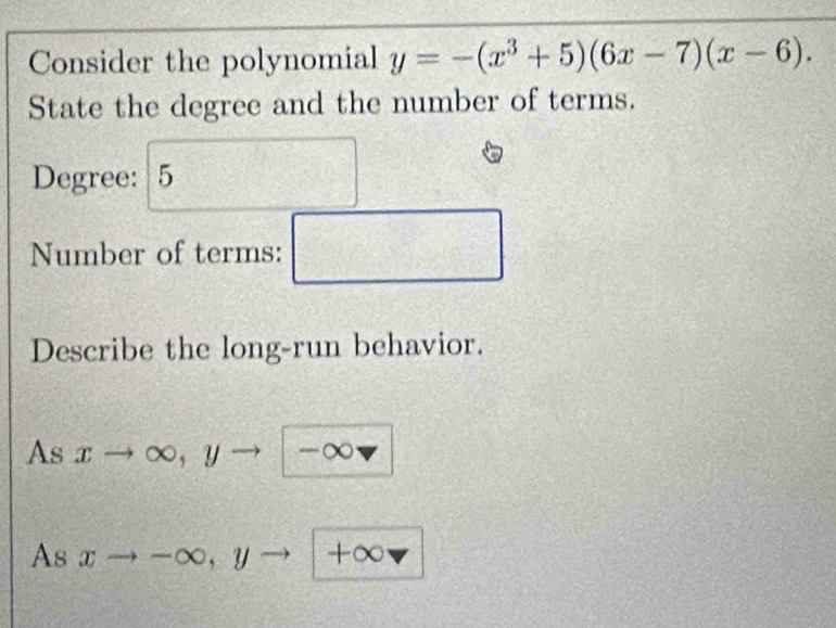 Consider the polynomial y=-(x^3+5)(6x-7)(x-6). 
State the degree and the number of terms. 
Degree: 5 
Number of terms: □ 
Describe the long-run behavior. 
As xto ∈fty , yto -∈fty
As xto -∈fty , yto + ∈fty vector sigma 