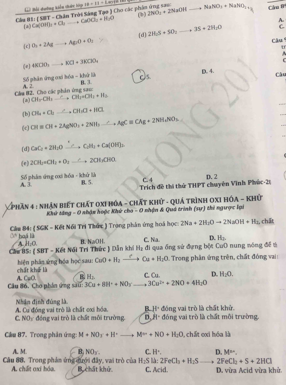 Bồi đưỡng kiến thức lớp 10+11+Luyenum
(b) H Câu 89
Câu 81: Ca(OH)_2+Cl_2to CaOCl_2+H_2O  SBT-Ch? ân Trời Sáng Tạo  Cho các phản ứng sau. 2NO_2+2NaOHto NaNO_3+NaNO_2+
_
(a) C.
(d) 2H_2S+SO_2 3S+2H_2O A.
(c) O_3+2Ag to Ag_2O+O_2
Câu 9
tr
A
(e) 4KClO_3_  KCl+3KClO_4
C
Số phản ứng oxi h6a-khirla D. 4.
A. 2. B. 3. C)5. Câu
Câu 82. Cho các phản ứng sau:
(a) CH_3-CH_3to CH_2=CH_2+H_2.
(b) CH_4+Cl_2xrightarrow to CH_3Cl+HCl.
(c) CHequiv CH+2AgNO_3+2NH_3xrightarrow sigma CAgCequiv CAg+2NH_4NO_3.
(d) CaC_2+2H_2Oxrightarrow i°C_2H_2+Ca(OH)_2.
(e) 2CH_2=CH_2+O_2to 2CH_3CHO.
Số phản ứng oxi hóa - khử là D. 2
A. 3. B. 5. C. 4
Trích đề thi thử THPT chuyên Vĩnh Phúc-20
V  phần 4 : nhận biết chất oxi hóa - chất khử - quá trình oXI hóA - khử
Khử tăng - 0 nhận hoặc Khử cho - O nhận & Quá trình (sự) thì ngược lại
Câu 84:  SGK - Kết Nối Tri Thức  Trong phản ứng hoá học: 2Na+2H_2Oto 2NaOH+H_2 , chất
0* hoá là
A. H_2O. B. NaOH. C. Na. D. H_2.
Cầu 85:  SBT - Kết Nối Tri Thức  Dẫn khí H_2 đi qua ống sứ đựng bột CuO nung nóng để thì
hiện phản ứng hóa học sau: CuO+H_2xrightarrow t°Cu+H_2O. Trong phản ứng trên, chất đóng vai
chất khử là
A. CuO. B H_2. C. Cu. D. H_2O.
Câu 86. Cho phản ứng sau: 3Cu+8H^++NO_3^(-to 3Cu^2+)+2NO+4H_2O
Nhận định đúng là.
A. Cu đóng vai trò là chất oxi hóa. B. H+ đóng vai trò là chất khử.
C. NO_3^- đóng vai trò là chất môi trường. D. H+ đóng vai trò là chất môi trường.
Câu 87. Trong phản ứng: M+NO_3^-+H^+to M^(n+)+NO+H_2O , chất oxi hóa là
A. M. B, NO_3∴ C. H^+. D. M^(n+).
Câu 88. Trong phản ứng dưới đây, vai trò cua H_2S là: 2FeCl_3+H_2S 2FeCl_2+S+2HCl
A. chất oxi hóa. B. chất khử. C. Acid. D. vừa Acid vừa khử.