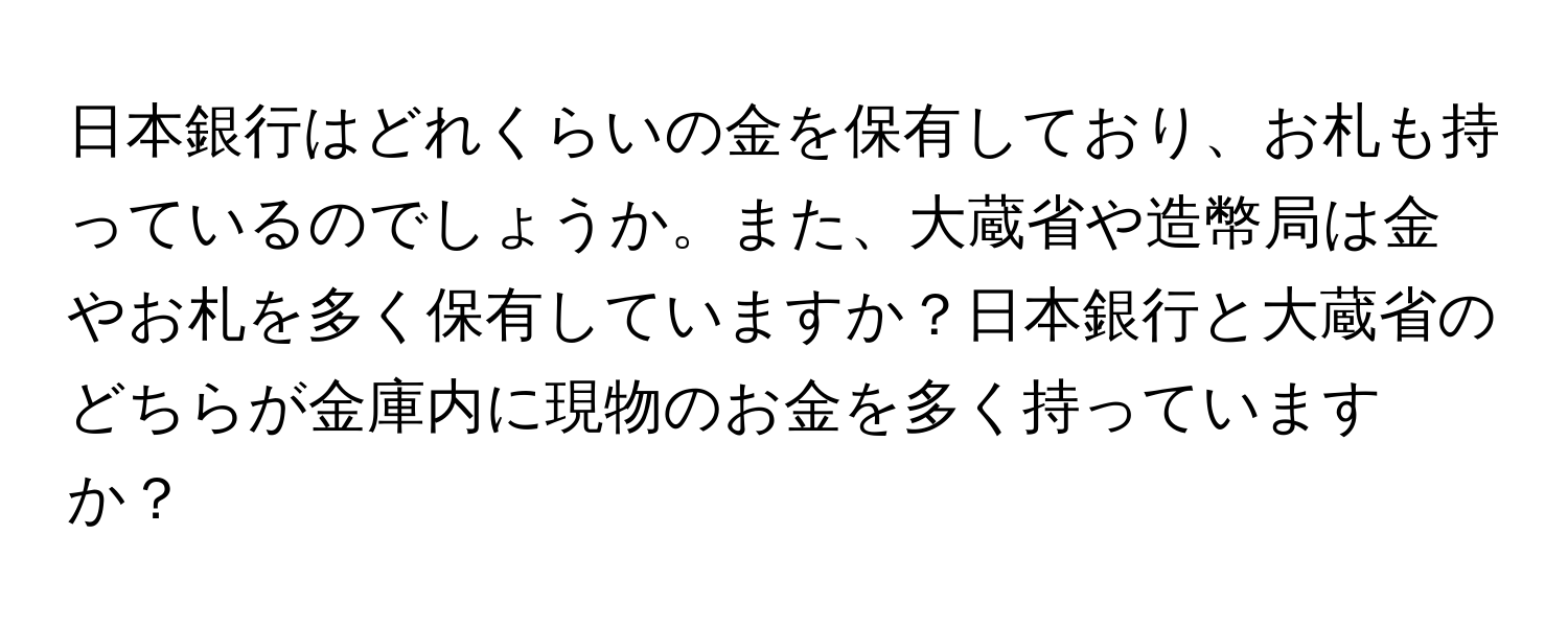 日本銀行はどれくらいの金を保有しており、お札も持っているのでしょうか。また、大蔵省や造幣局は金やお札を多く保有していますか？日本銀行と大蔵省のどちらが金庫内に現物のお金を多く持っていますか？