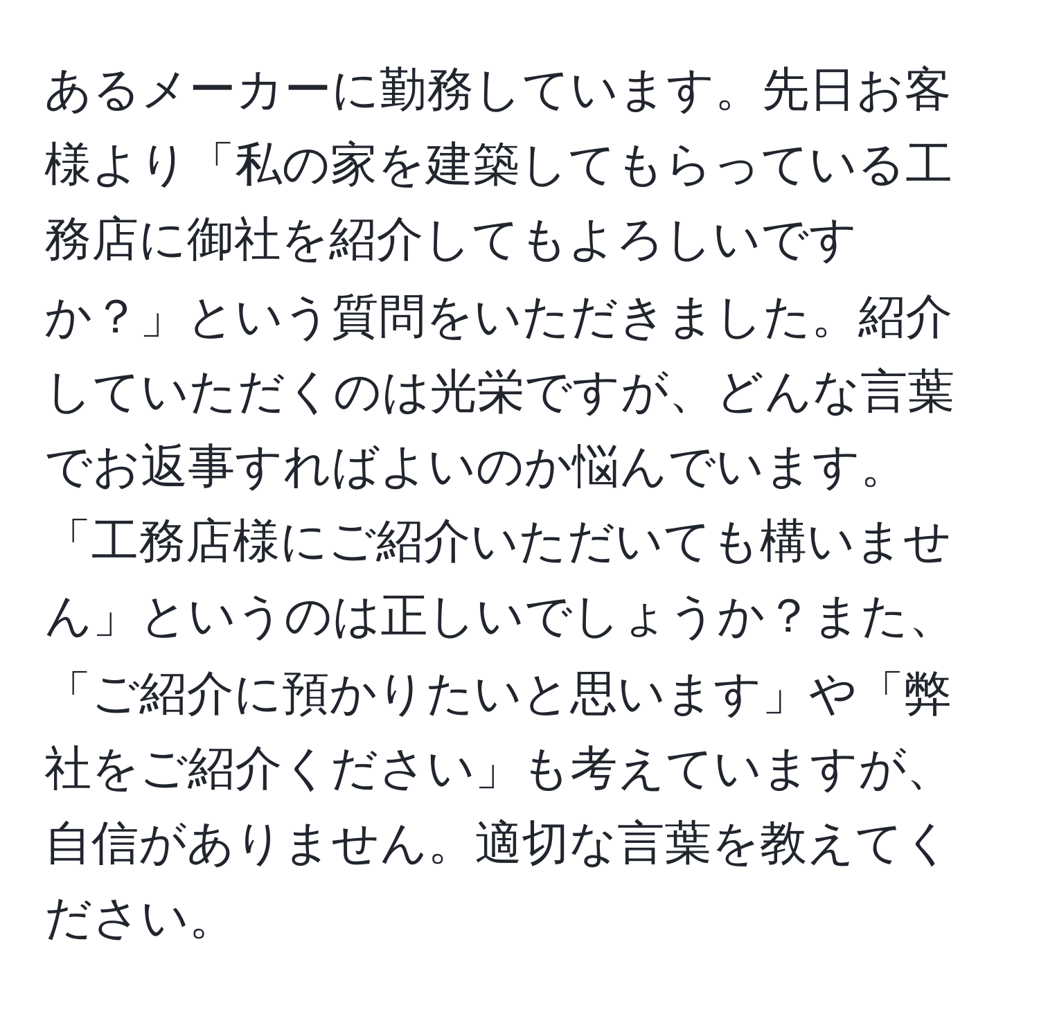 あるメーカーに勤務しています。先日お客様より「私の家を建築してもらっている工務店に御社を紹介してもよろしいですか？」という質問をいただきました。紹介していただくのは光栄ですが、どんな言葉でお返事すればよいのか悩んでいます。「工務店様にご紹介いただいても構いません」というのは正しいでしょうか？また、「ご紹介に預かりたいと思います」や「弊社をご紹介ください」も考えていますが、自信がありません。適切な言葉を教えてください。