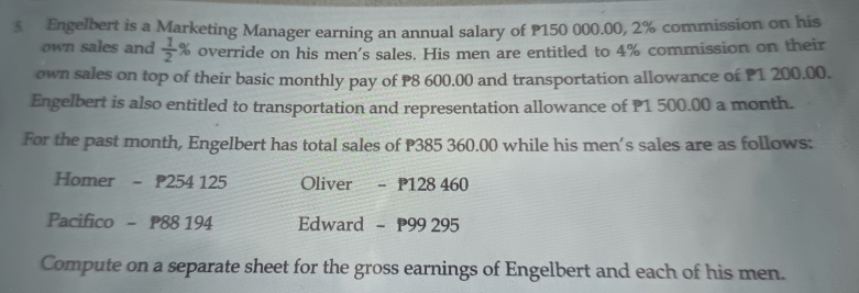 Engelbert is a Marketing Manager earning an annual salary of P150 000.00, 2% commission on his 
own sales and  1/2 % override on his men's sales. His men are entitled to 4% commission on their 
own sales on top of their basic monthly pay of P8 600.00 and transportation allowance of P1 200.00. 
Engelbert is also entitled to transportation and representation allowance of P1 500.00 a month. 
For the past month, Engelbert has total sales of P385 360.00 while his men’s sales are as follows: 
Homer - 254 125 Oliver - P128 460
Pacifico - P88 194 Edward - 99 295
Compute on a separate sheet for the gross earnings of Engelbert and each of his men.