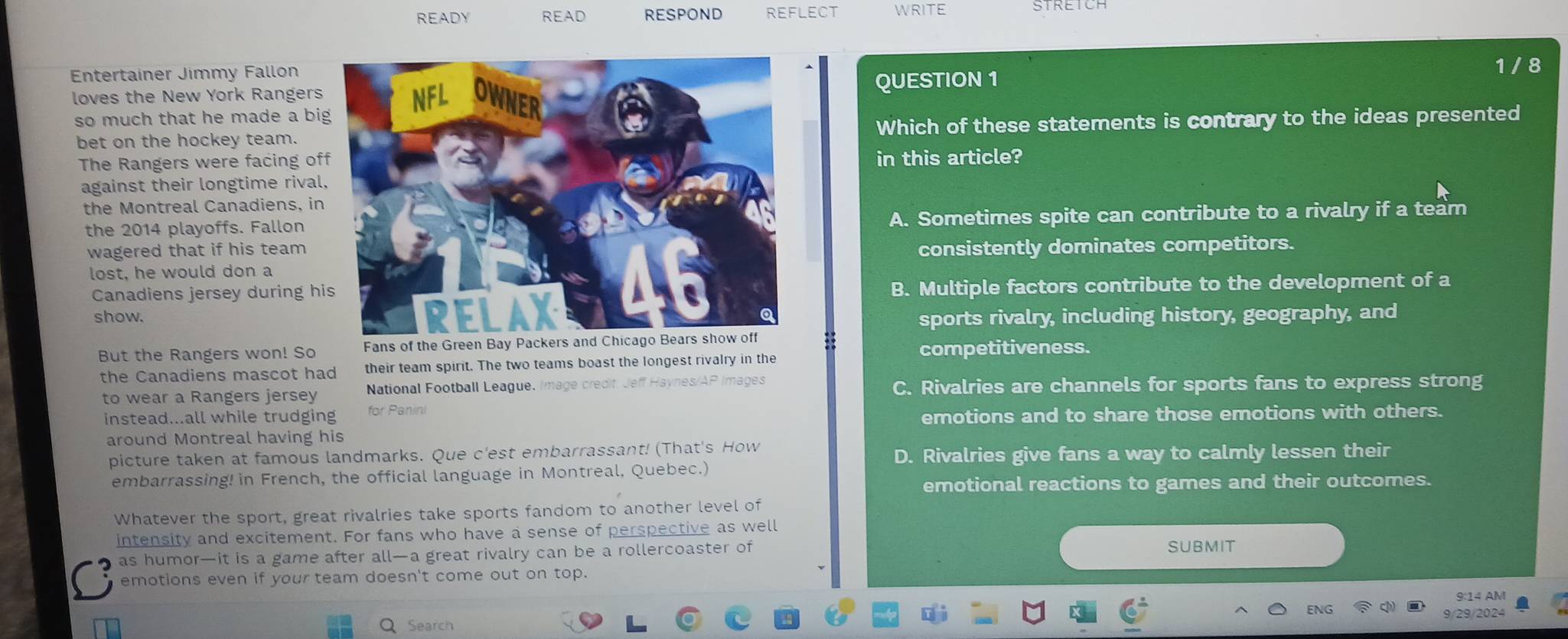 READY READ RESPOND REFLECT WRITE
Entertainer Jimmy Fallon
1 / 8
loves the New York RangersQUESTION 1
so much that he made a bi
bet on the hockey team.Which of these statements is contrary to the ideas presented
The Rangers were facing ofin this article?
against their longtime rival
the Montreal Canadiens, in
the 2014 playoffs. Fallon A. Sometimes spite can contribute to a rivalry if a team
wagered that if his team consistently dominates competitors.
lost, he would don a
Canadiens jersey during hiB. Multiple factors contribute to the development of a
show.sports rivalry, including history, geography, and
But the Rangers won! So Fans of the Green Bay P
competitiveness.
the Canadiens mascot had their team spirit. The two teams boast the longest rivalry in the
to wear a Rangers jersey National Football League. Image credit. Jeff Haynes/AP Images C. Rivalries are channels for sports fans to express strong
instead...all while trudging for Panini
emotions and to share those emotions with others.
around Montreal having his
picture taken at famous landmarks. Que c'est embarrassant! (That's How
D. Rivalries give fans a way to calmly lessen their
embarrassing! in French, the official language in Montreal, Quebec.)
emotional reactions to games and their outcomes.
Whatever the sport, great rivalries take sports fandom to another level of
intensity and excitement. For fans who have a sense of perspective as well
as humor—it is a game after all—a great rivalry can be a rollercoaster of SUBMIT
emotions even if your team doesn't come out on top.
9:14 AM
ENG
Q Search 9/29/2024