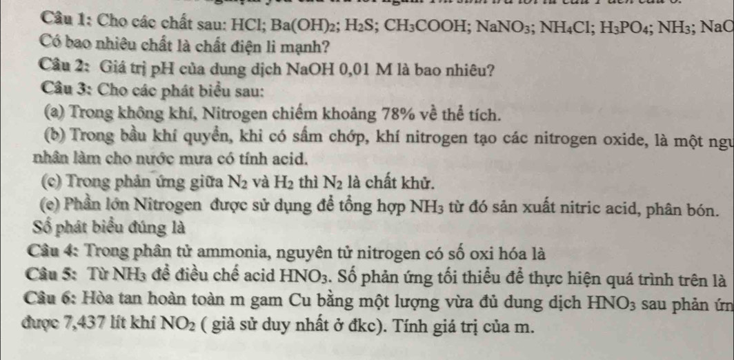 Cho các chất sau: HCl; Ba(OH)_2; H_2S; CH_3COOH; NaNO_3; NH_4Cl; H_3PO_4; NH_3; NaC
Có bao nhiêu chất là chất điện li mạnh? 
Câu 2: Giá trị pH của dung dịch NaOH 0,01 M là bao nhiêu? 
Câu 3: Cho các phát biểu sau: 
(a) Trong không khí, Nitrogen chiếm khoảng 78% về thể tích. 
(b) Trong bầu khí quyển, khi có sẩm chớp, khí nitrogen tạo các nitrogen oxide, là một ngư 
nhân làm cho nước mưa có tính acid. 
(c) Trong phản ứng giữa N_2 và H_2 thì N_2 là chất khử. 
(e) Phần lớn Nitrogen được sử dụng để tổng hợp NH_3 từ đó sản xuất nitric acid, phân bón. 
Số phát biểu đúng là 
Câu 4: Trong phân tử ammonia, nguyên tử nitrogen có số oxi hóa là 
Câu 5: Từ NH₃ đề điều chế acid HNO_3. Số phản ứng tối thiểu để thực hiện quá trình trên là 
Cầu 6: Hòa tan hoàn toàn m gam Cu bằng một lượng vừa đủ dung dịch HNO_3 sau phản ứn 
được 7,437 lít khí NO_2 ( giả sử duy nhất ở đkc). Tính giá trị của m.