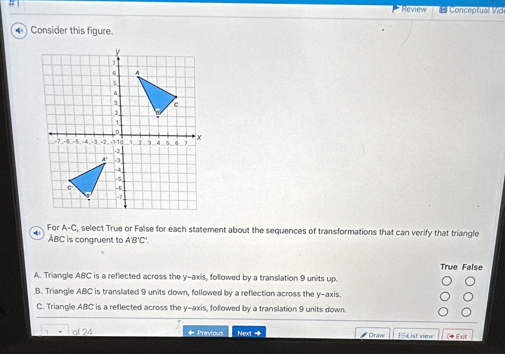 #1
Review Conceptual Vide
) Consider this figure.
For A-C , select True or False for each statement about the sequences of transformations that can verify that triangle
ÀBC is congruent to A'B'C'.
True False
A. Triangle ABC is a reflected across the y-axis, followed by a translation 9 units up.
B. Triangle ABC is translated 9 units down, followed by a reflection across the y-axis.
C. Triangle ABC is a reflected across the y-axis, followed by a translation 9 units down.
-
1 of 24 Previous Next Draw :List view Exit