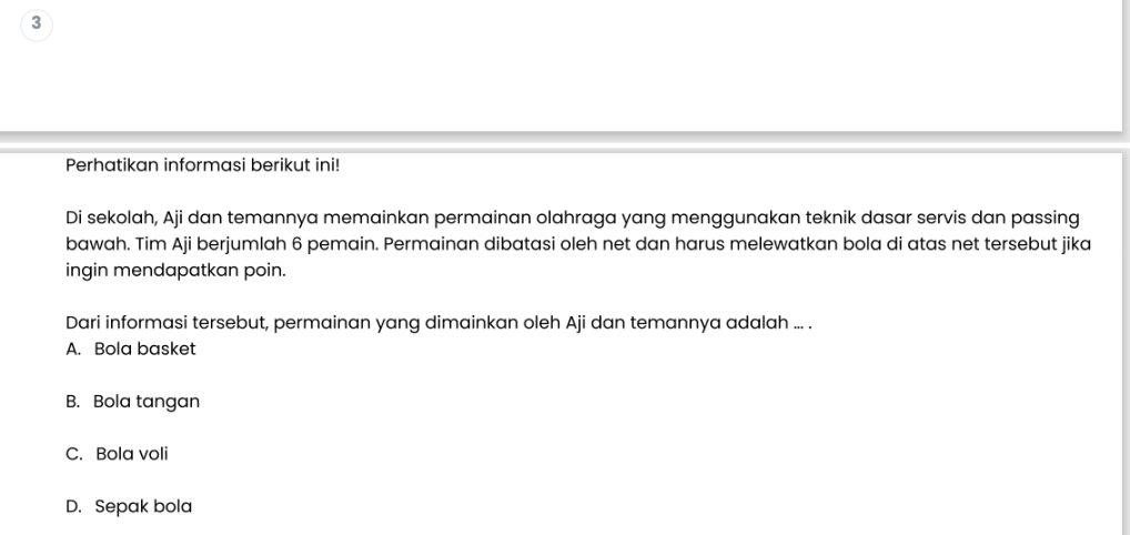 Perhatikan informasi berikut ini!
Di sekolah, Aji dan temannya memainkan permainan olahraga yang menggunakan teknik dasar servis dan passing
bawah. Tim Aji berjumlah 6 pemain. Permainan dibatasi oleh net dan harus melewatkan bola di atas net tersebut jika
ingin mendapatkan poin.
Dari informasi tersebut, permainan yang dimainkan oleh Aji dan temannya adalah ... .
A. Bola basket
B. Bola tangan
C. Bola voli
D. Sepak bola