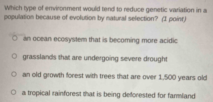 Which type of environment would tend to reduce genetic variation in a
population because of evolution by natural selection? (1 point)
an ocean ecosystem that is becoming more acidic
grasslands that are undergoing severe drought
an old growth forest with trees that are over 1,500 years old
a tropical rainforest that is being deforested for farmland