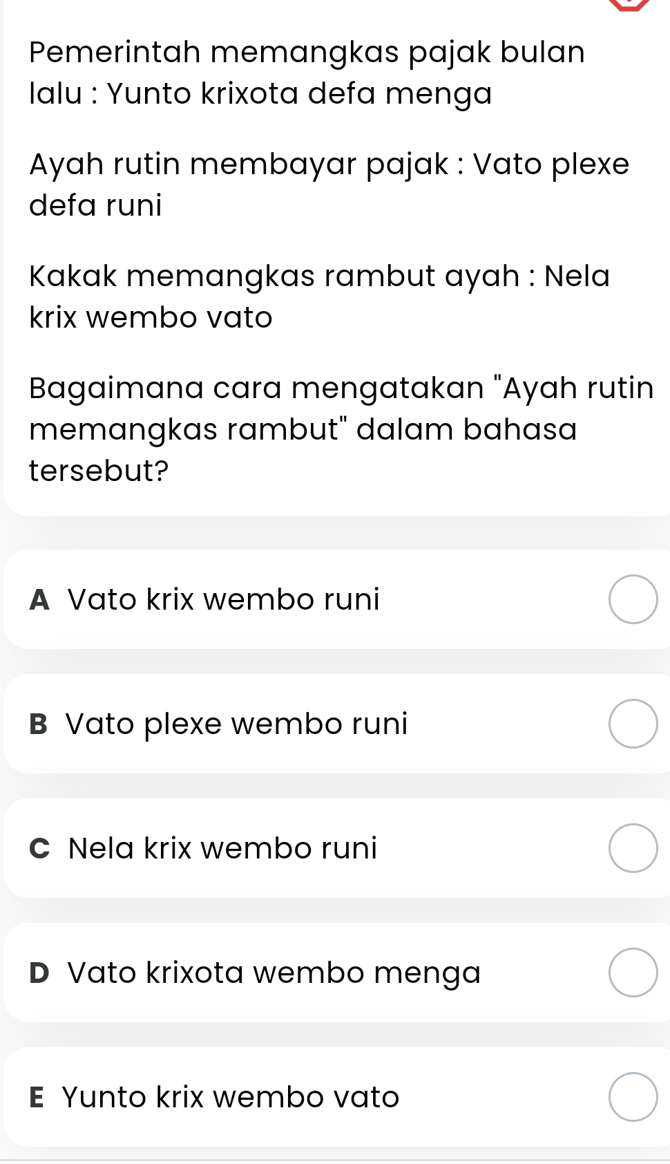 Pemerintah memangkas pajak bulan
Ialu : Yunto krixota defa menga
Ayah rutin membayar pajak : Vato plexe
defa runi
Kakak memangkas rambut ayah : Nela
krix wembo vato
Bagaimana cara mengatakan "Ayah rutin
memangkas rambut" dalam bahasa
tersebut?
A Vato krix wembo runi
B Vato plexe wembo runi
C Nela krix wembo runi
D Vato krixota wembo menga
E Yunto krix wembo vato