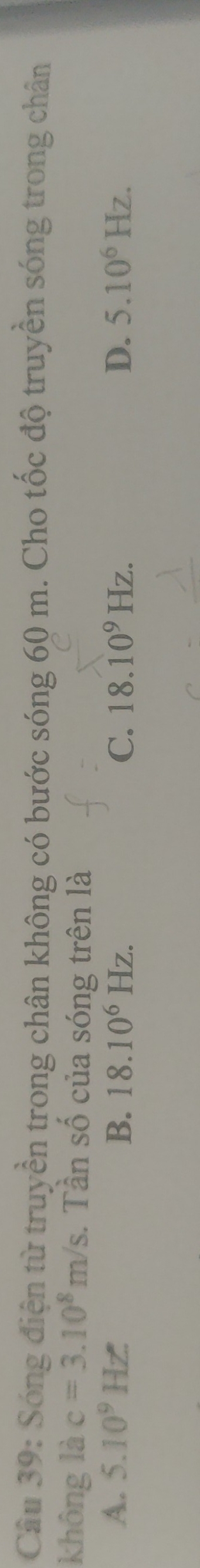 Sóng điện từ truyền trong chân không có bước sóng 60 m. Cho tốc độ truyền sóng trong chân
không là c=3.10^8m/s. Tần số của sóng trên là
A. 5.10^9Hz B. 18.10^6Hz. C. 18.10^9Hz. D. 5.10^6Hz.