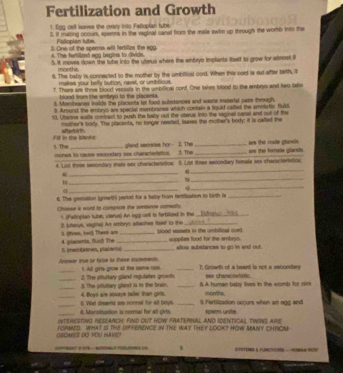 Fertilization and Growth
1. Egg cell lsaves the ovary into Fallopian tube.
2. If mating occurs, sperms in the vaginal canal from the male swim up through the womb into the
Fallopian tube.
3. One of the sperms will fertilize the egg.
4. The fertilized egg begins to divide.
5. It moves down the tube into the uterus where the embryo implants itself to grow for almost 9
months.
6. The baby is connected to the mother by the umbilical cord. When this cord is cut after birth, it
makes your belly button, navel, or umbilicus.
7. There are three blood vessels in the umbilical cord. One takes blood to the embryo and two take
blood from the embryo to the placents.
8. Membranes inside the placenta let food substances and waste material pass through.
9. Around the embryo are special membranes which contain a liquid called the amniotic fluld,
10. Uterine walls contract to push the baby out the uterus into the vaginal canal and out of the
mother's body. The placents, no longer needed, leaves the mother's body; it is called the
afterbirth.
Fill in the blanks:
1. The_ gland secretes hor 2. The _are the male glands.
mones to cause secondary sex characteristics, 3. The _are the female glands.
4. List three secondary male sex characteristics; 5. List three secondary female sex characteristica:
a)_
a)_
_b
b)_
C
_
_Q
6. The gestation (growth) perlod for a baby from fertilization to birth is_
Choose a word to compiste the sentence correctly.
1. (Fallopian tube, uterus) An ogg cell is fertilized in the_
2. (uterus, vagina) An embryo attaches itself to the_
3. (three, two) There are _blood veasels in the umbilical cord.
4. (placenta, fluid) The _supplies food for the embryo.
5. (membranes, placenta) _allow substances to go in and out.
Answer true or false to these statements
_1. All girls grow at the sama rate. _7. Growth of a beard is not a secondary
_2 The pitultary gland regulates growth. sex characteristic.
_3. The pitultary gland is in the brain. _8. A human baby lives in the womb for nini
_4. Boys are always taller than girls. months.
_5. Wet dreams are normal for all boys. _9. Fertilization occurs when an egg and
_
6. Menstruation is normal for all girls. sperm unite.
INTERESTING RESEARCH: FIND OUT HOW FRATERNAL AND IDENTICAL TWINS ARE
FORMED WHAT iS THE DIFFERENCE IN THE WAY THEY LOOK? HOW MANY CHROM
OSOMES DO YOU HAVE?
COPXIRGHT 2 1979 — MIRGMALD PUSLISHING CO B STSTEMS & FUNCTIONS — HUMAN BOD