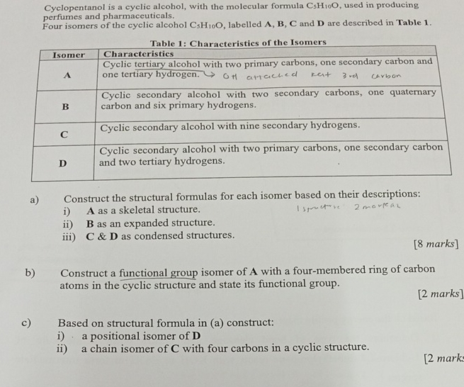 Cyclopentanol is a cyclic alcohol, with the molecular formula C_5H_10O , used in producing 
perfumes and pharmaceuticals. 
Four isomers of the cyclic alcohol C_5H_10O , labelled A, B, C and D are described in Table 1. 
a) Construct the structural formulas for each isomer based on their descriptions: 
i) A as a skeletal structure. 
ii) B as an expanded structure. 
iii) C & D as condensed structures. 
[8 marks] 
b) Construct a functional group isomer of A with a four-membered ring of carbon 
atoms in the cyclic structure and state its functional group. 
[2 marks] 
c) Based on structural formula in (a) construct: 
i) a positional isomer of D
ii) a chain isomer of C with four carbons in a cyclic structure. 
[2 mark