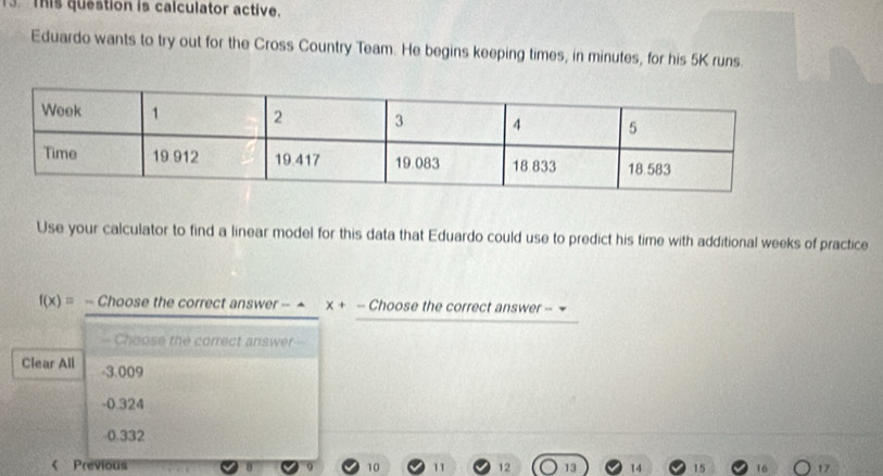 This question is calculator active.
Eduardo wants to try out for the Cross Country Team. He begins keeping times, in minutes, for his 5K runs.
Use your calculator to find a linear model for this data that Eduardo could use to predict his time with additional weeks of practice
f(x)= - Choose the correct answer - ^ x+- Choose the correct answer -
Choose the correct answer =
Clear All - 3.009
-0.324
0.332 < Previous  12 13 14 15 16 17
10 11