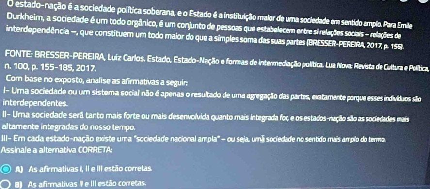 estado-nação é a sociedade política soberana, e o Estado é a instituição maior de uma sociedade em sentido amplo. Para Emile
Durkheim, a sociedade é um todo orgânico, é um conjunto de pessoas que estabelecem entre si relações sociais - relações de
interdependência —, que constituem um todo maior do que a simples soma das suas partes (BRESSER-PEREIRA, 2017, p. 156).
FONTE: BRESSER-PEREIRA, Luiz Carlos. Estado, Estado-Nação e formas de intermediação política. Lua Nova: Revista de Cultura e Política,
n. 100, p. 155-185, 2017.
Com base no exposto, analise as afirmativas a seguir:
I- Uma sociedade ou um sistema social não é apenas o resultado de uma agregação das partes, exatamente porque esses indivíduos são
interdependentes.
II- Uma sociedade será tanto mais forte ou mais desenvolvida quanto mais integrada for, e os estados-nação são as sociedades mais
altamente integradas do nosso tempo.
III- Er cada estado-nação existe uma "sociedade nacional ampla" - ou seja, umá sociedade no sentido mais amplo do termo.
Assinale a alternativa CORRETA:
A) As afirmativas I, II e III estão corretas.
8) As afirmativas II e III estão corretas.