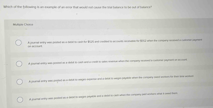 Which of the following is an example of an error that would not cause the trial balance to be out of balance?
Multiple Choice
A journal entry was posted as a debit to cash for $525 and credited to accounts receivable for $552 when the company received a customer payment
on account.
A journal entry was posted as a debit to cash and a credit to sales revenue when the company received a customer payment on account.
A journal entry was posted as a debit to wages expense and a debit to wages payable when the company owed workers for their time worked.
A journal entry was posted as a debit to wages payable and a debit to cash when the company paid workers what it owed them,