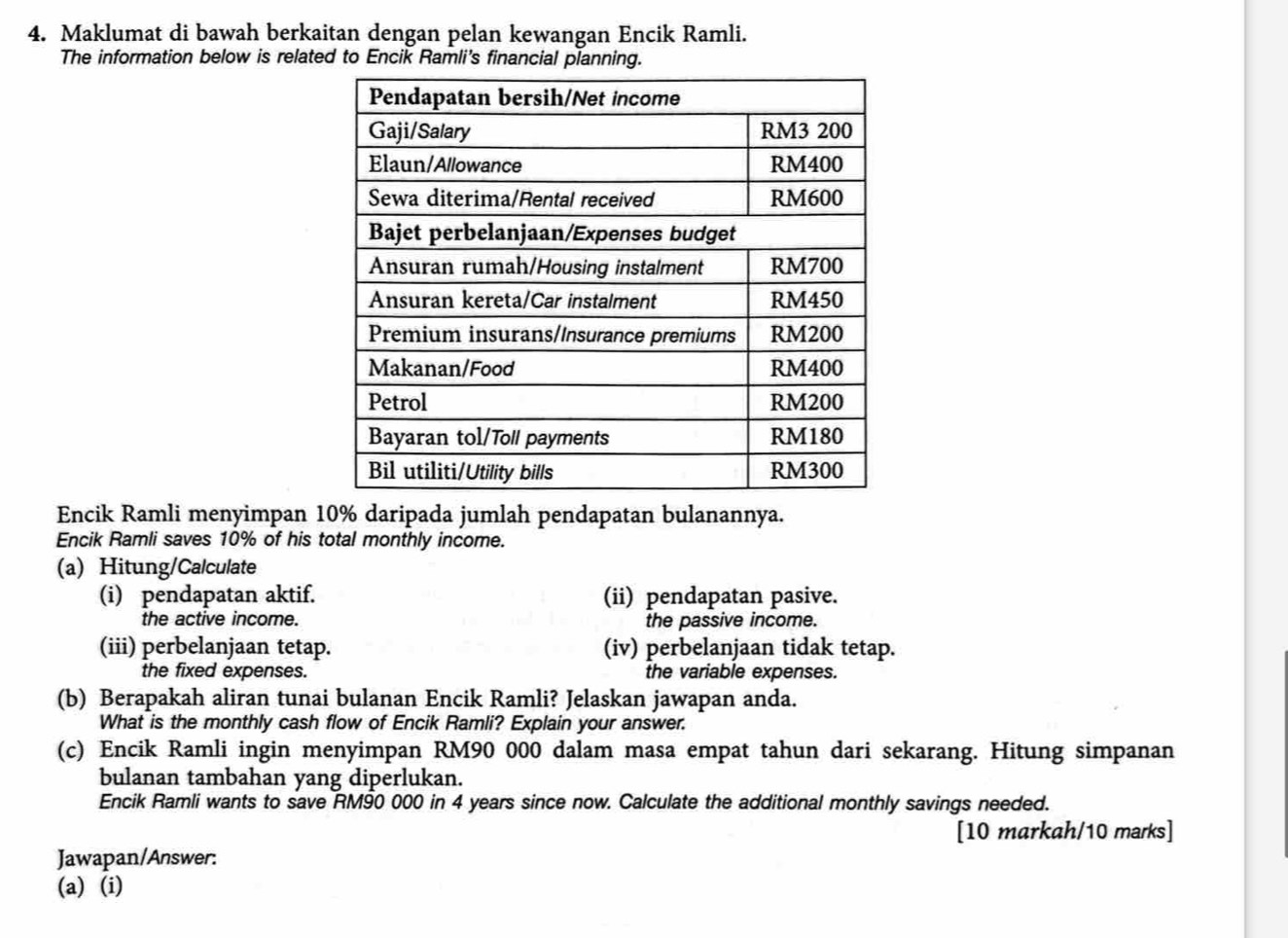 Maklumat di bawah berkaitan dengan pelan kewangan Encik Ramli. 
The information below is related to Encik Ramli's financial planning. 
Encik Ramli menyimpan 10% daripada jumlah pendapatan bulanannya. 
Encik Ramli saves 10% of his total monthly income. 
(a) Hitung/Calculate 
(i) pendapatan aktif. (ii) pendapatan pasive. 
the active income. the passive income. 
(iii) perbelanjaan tetap. (iv) perbelanjaan tidak tetap. 
the fixed expenses. the variable expenses. 
(b) Berapakah aliran tunai bulanan Encik Ramli? Jelaskan jawapan anda. 
What is the monthly cash flow of Encik Ramli? Explain your answer. 
(c) Encik Ramli ingin menyimpan RM90 000 dalam masa empat tahun dari sekarang. Hitung simpanan 
bulanan tambahan yang diperlukan. 
Encik Ramli wants to save RM90 000 in 4 years since now. Calculate the additional monthly savings needed. 
[10 markah/10 marks] 
Jawapan/Answer: 
(a) (i)