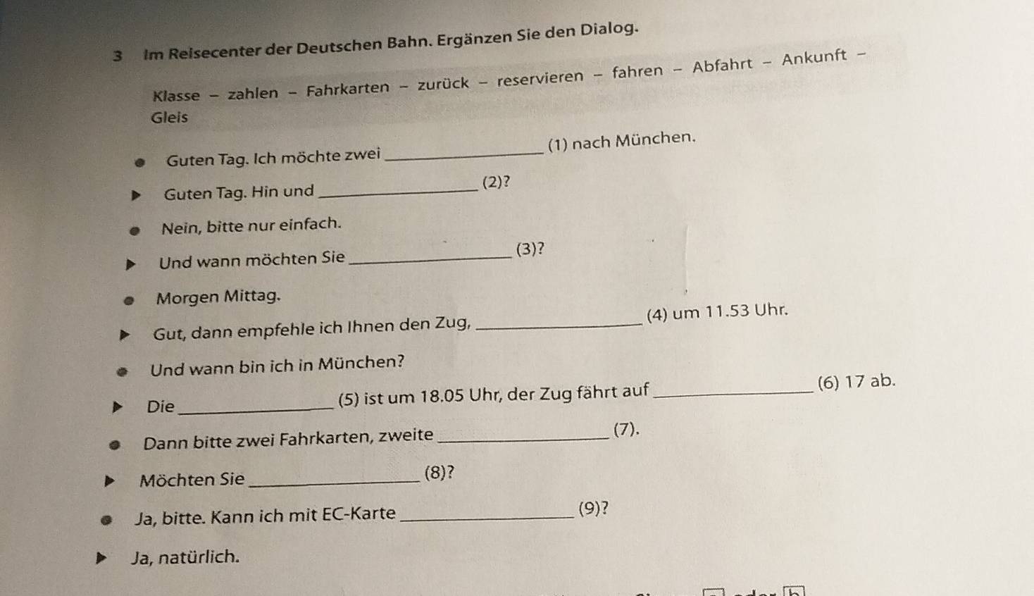 Im Reisecenter der Deutschen Bahn. Ergänzen Sie den Dialog.
Klasse - zahlen - Fahrkarten - zurück - reservieren - fahren - Abfahrt - Ankunft -
Gleis
Guten Tag. Ich möchte zwei_ (1) nach München.
Guten Tag. Hin und_
(2)?
Nein, bitte nur einfach.
Und wann möchten Sie _(3)?
Morgen Mittag.
Gut, dann empfehle ich Ihnen den Zug, _(4) um 11.53 Uhr.
Und wann bin ich in München?
Die_ (5) ist um 18.05 Uhr, der Zug fährt auf_ (6) 17 ab.
Dann bitte zwei Fahrkarten, zweite _(7).
Möchten Sie_
(8)?
Ja, bitte. Kann ich mit EC-Karte_
(9)?
Ja, natürlich.