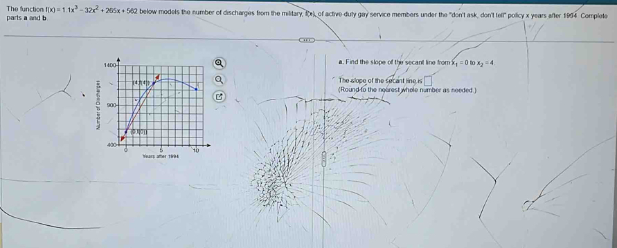 The function f(x)=1.1x^3-32x^2+265x+562 below models the number of discharges from the military, f(x), of active-duty gay service members under the "don't ask, don't tell" policy x years after 1994 Complete
parts a and b
a. Find the slope of the secant line from x_1=0 to x_2=4.
The slope of the secant line is □
(Round to the nearest whele number as needed )
e