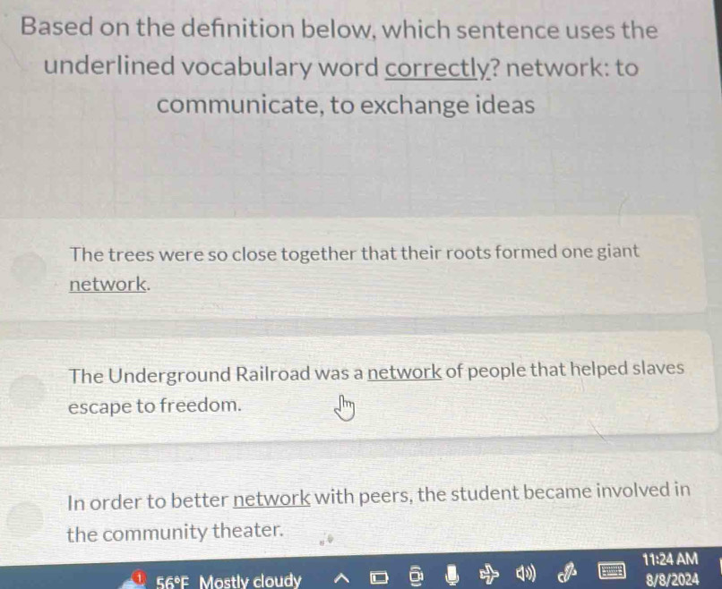 Based on the defnition below, which sentence uses the
underlined vocabulary word correctly? network: to
communicate, to exchange ideas
The trees were so close together that their roots formed one giant
network.
The Underground Railroad was a network of people that helped slaves
escape to freedom.
In order to better network with peers, the student became involved in
the community theater.
11:24 AM
56°F Mostly cloudy 8/8/2024