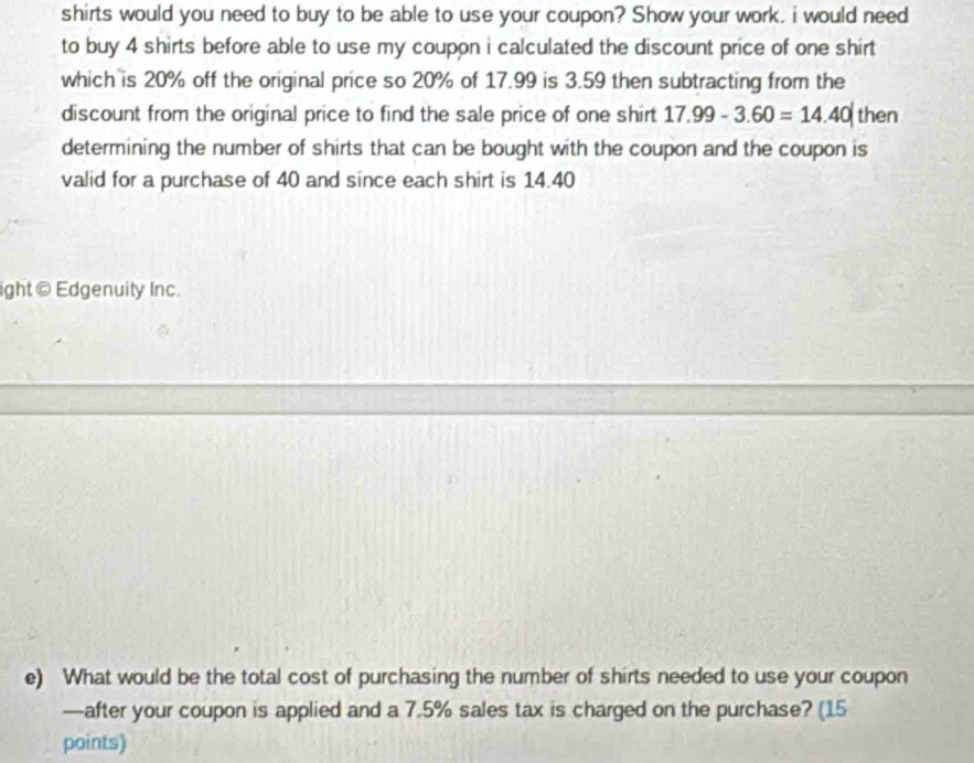 shirts would you need to buy to be able to use your coupon? Show your work. i would need 
to buy 4 shirts before able to use my coupon i calculated the discount price of one shirt 
which is 20% off the original price so 20% of 17.99 is 3.59 then subtracting from the 
discount from the original price to find the sale price of one shirt 17.99-3.60=14.40| then 
determining the number of shirts that can be bought with the coupon and the coupon is 
valid for a purchase of 40 and since each shirt is 14.40
ight © Edgenuity Inc. 
e) What would be the total cost of purchasing the number of shirts needed to use your coupon 
—after your coupon is applied and a 7.5% sales tax is charged on the purchase? (15 
points)