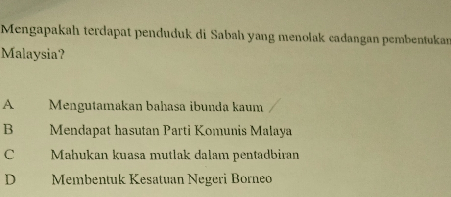 Mengapakah terdapat penduduk di Sabah yang menolak cadangan pembentukan
Malaysia?
A Mengutamakan bahasa ibunda kaum
B Mendapat hasutan Parti Komunis Malaya
C Mahukan kuasa mutlak dalam pentadbiran
D Membentuk Kesatuan Negeri Borneo