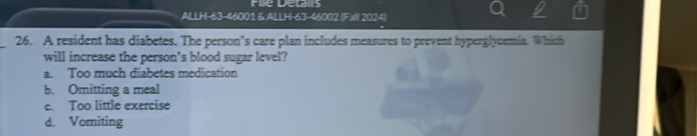 Fie Delans
ALLH-63-46001 & ALLH-63-46002 (Fall 2024)
_26. A resident has diabetes. The person’s care plan includes measures to prevent hyperglycemia. Which
will increase the person's blood sugar level?
a. Too much diabetes medication
b. Omitting a meal
e. Too little exercise
d. Vomiting