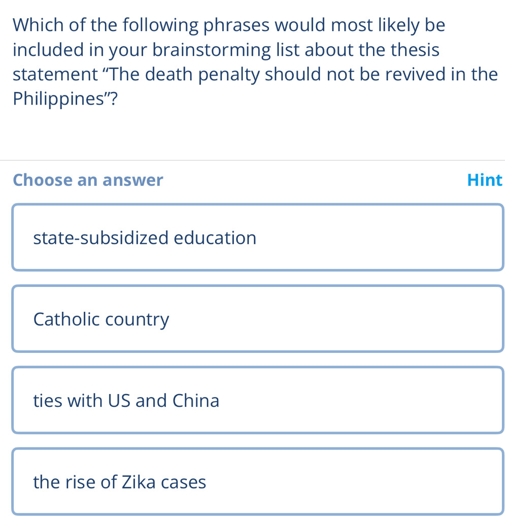 Which of the following phrases would most likely be
included in your brainstorming list about the thesis
statement “The death penalty should not be revived in the
Philippines''?
Choose an answer Hint
state-subsidized education
Catholic country
ties with US and China
the rise of Zika cases