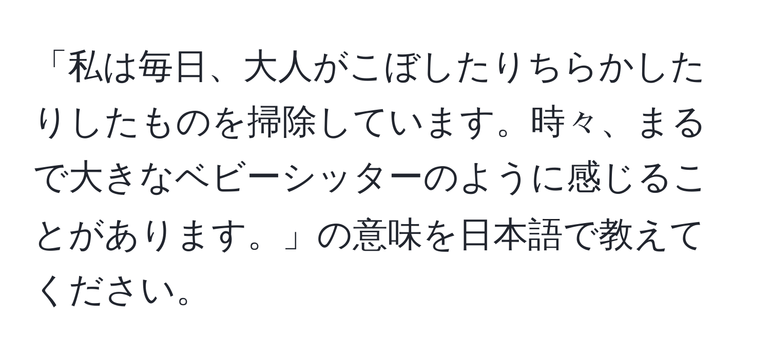 「私は毎日、大人がこぼしたりちらかしたりしたものを掃除しています。時々、まるで大きなベビーシッターのように感じることがあります。」の意味を日本語で教えてください。