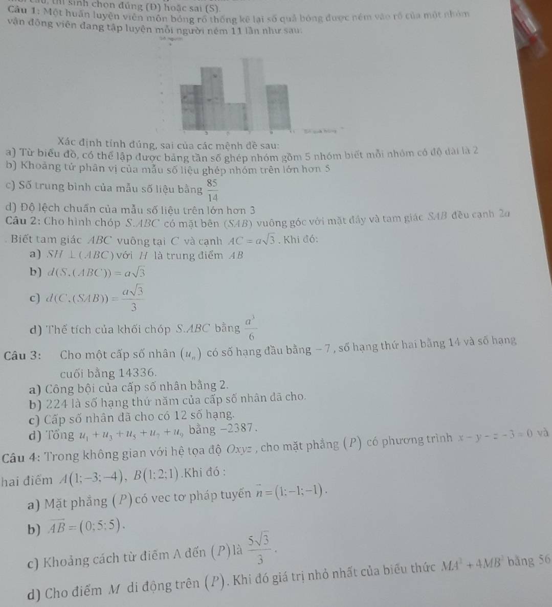 Il sinh chọn đúng (Đ) hoặc sai (S).
Cầu 1: Một huấn luyện viên môn bóng rồ thống kê lại số quả bóng được ném vào rồ của một nhóm
vận động viên đang tập luyên mỗi người ném 11 lần như sau.
Xác định tỉnh đúng, sai của các mệnh đề sau:
a) Từ biểu đồ, có thể lập được bảng tần số ghép nhóm gồm 5 nhóm biết mỗi nhóm có độ dài là 2
b) Khoảng tử phân vị của mẫu số liệu ghép nhóm trên lớn hơn 5
c) Số trung bình của mẫu số liệu bằng  85/14 
d) Độ lệch chuẩn của mẫu số liệu trên lớn hơn 3
Câu 2: Cho hình chóp S.ABC có mặt bên (SAB) vuông góc với mặt đầy và tam giác SAB đều cạnh 2a
Biết tam giác ABC vuông tại C và cạnh AC=asqrt(3). Khi đó:
a) SH⊥ CABC với H là trung điểm AB
b) d(S.(ABC))=asqrt(3)
c) d(C,(SAB))= asqrt(3)/3 
d) Thể tích của khối chóp S.ABC bằng  a^3/6 
Câu 3: Cho một cấp số nhân (u_n) có số hạng đầu bằng − 7 , số hạng thứ hai bằng 14 và số hạng
cuối bằng 14336.
a) Công bội của cấp số nhân bằng 2.
b) 224 là số hạng thứ năm của cấp số nhân dã cho.
c) Cấp số nhân đã cho có 12 số hạng.
d) Tổng u_1+u_3+u_5+u_7+u_9 bằng -2387.
Câu 4: Trong không gian với hệ tọa độ Oxyz , cho mặt phẳng (P) có phương trình x-y-z-3=0 và
hai điểm A(1;-3;-4),B(1;2;1).Khi đó :
a) Mặt phẳng (P) có vec tơ pháp tuyến vector n=(1;-1;-1).
b) overline AB=(0;5:5).
c) Khoảng cách từ điễm A đến (P) là  5sqrt(3)/3 .
d) Cho điểm Mô di động trên (P). Khi đó giá trị nhỏ nhất của biểu thức MA^2+4MB^2 bǎng 56