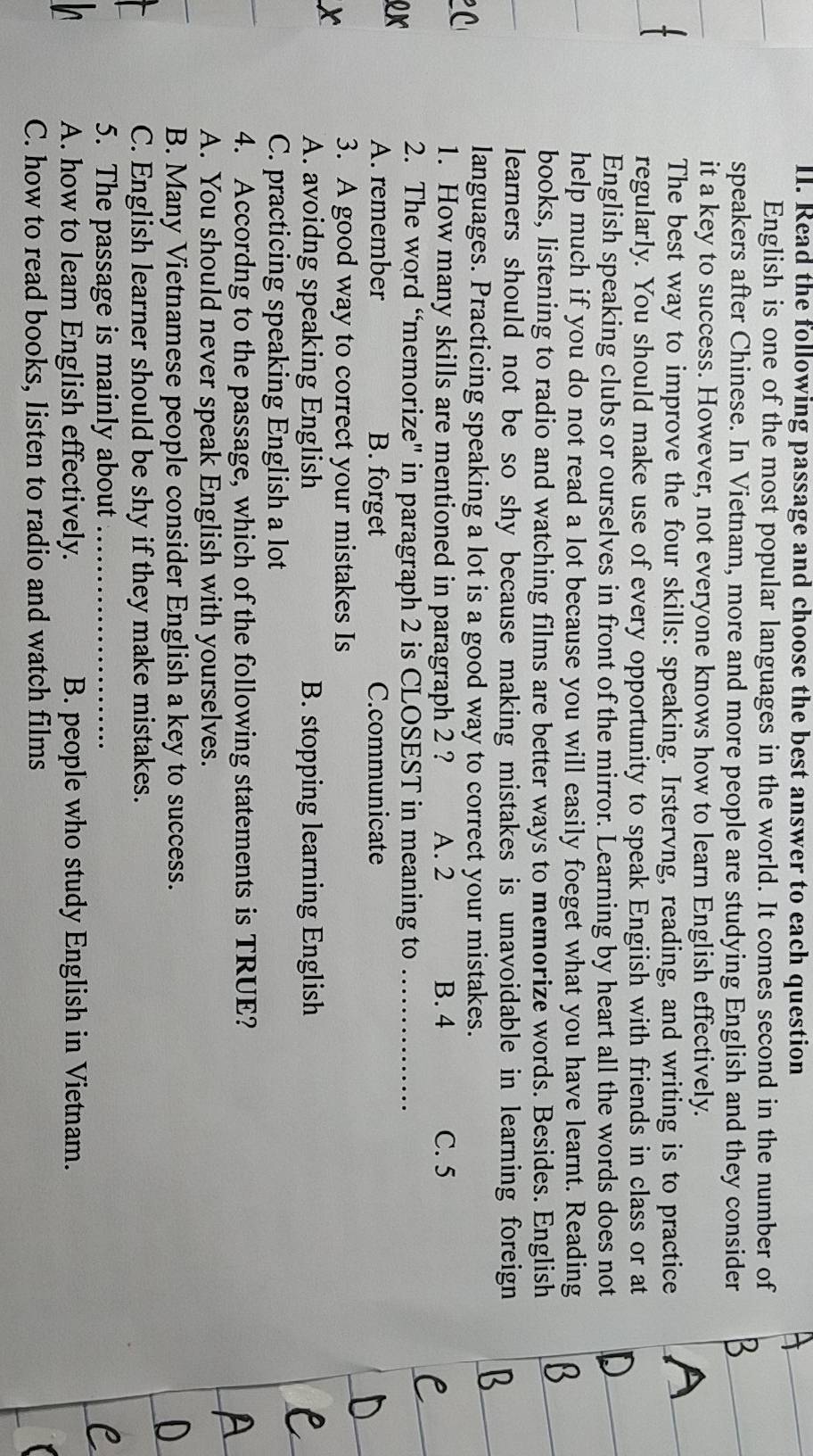 Read the following passage and choose the best answer to each question
English is one of the most popular languages in the world. It comes second in the number of
speakers after Chinese. In Vietnam, more and more people are studying English and they consider
it a key to success. However, not everyone knows how to learn English effectively.
The best way to improve the four skills: speaking. Irstervng, reading, and writing is to practice
regularly. You should make use of every opportunity to speak Engiish with friends in class or at
English speaking clubs or ourselves in front of the mirror. Learning by heart all the words does not
help much if you do not read a lot because you will easily foeget what you have learnt. Reading
books, listening to radio and watching films are better ways to memorize words. Besides. English
learners should not be so shy because making mistakes is unavoidable in learning foreign
C
languages. Practicing speaking a lot is a good way to correct your mistakes.
1. How many skills are mentioned in paragraph 2 ? A. 2 B. 4 C. 5
2. The word “memorize" in paragraph 2 is CLOSEST in meaning to_
A. remember B. forget C.communicate
x
3. A good way to correct your mistakes Is
A. avoidng speaking English B. stopping learning English
C. practicing speaking English a lot
4. Accordng to the passage, which of the following statements is TRUE?
A. You should never speak English with yourselves.
B. Many Vietnamese people consider English a key to success.
C. English learner should be shy if they make mistakes.
5. The passage is mainly about_
A. how to leam English effectively. B. people who study English in Vietnam.
C. how to read books, listen to radio and watch films