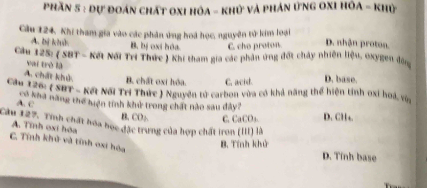 phần 5 : dự đoán chất oxi hóa - khử và phản ứng oxi hồa - khỳ
Câu 124. Khi tham gia vào các phản ứng hoá học, nguyên tử kim loại D. nhận proton.
A. bị khử B. bị oxi hóa. C. cho proton.
Cầu 125: ( SBT - Kết Nổi Tri Thức ) Khi tham gia các phản ứng đốt chảy nhiên liệu, oxygen đông
vai trò là
A. chất khủ.
B. chất oxi hóa. C. acid. D. base.
Cầu 126: ( SBT - Kết Nổi Trí Thức ) Nguyên tử carbon vừa có khả năng thể hiện tính oxi hoá, vùa
có khả năng thể hiện tính khử trong chất nào sau đây?
A. C
B. CO₂ C. CaCO₃. D. CH₄.
Cầu 127. Tính chất hóa học đặc trưng của hợp chất iron (III) là
A. Tính oxi hóa
C. Tính khử và tính oxi hóa
B. Tính khử
D. Tính base