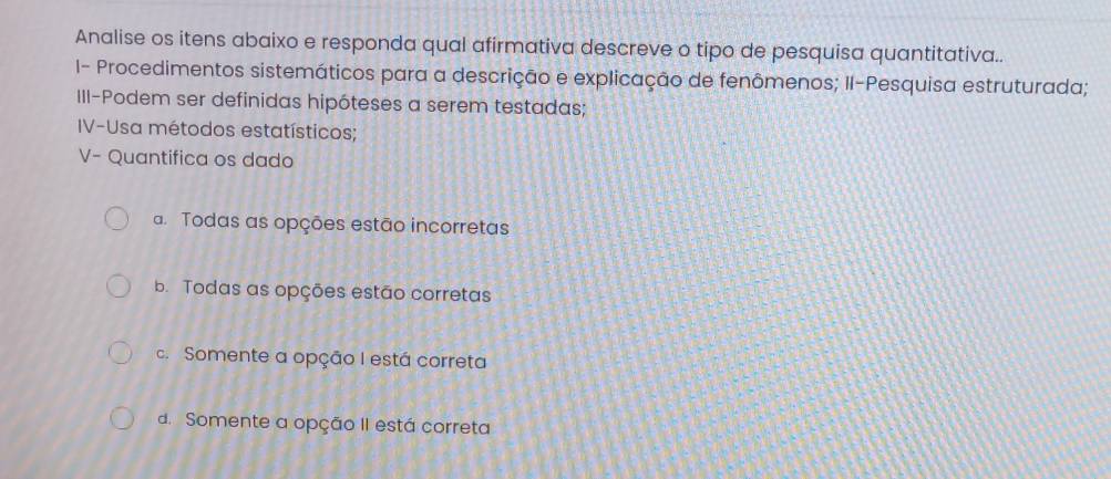 Analise os itens abaixo e responda qual afirmativa descreve o tipo de pesquisa quantitativa..
I- Procedimentos sistemáticos para a descrição e explicação de fenômenos; II-Pesquisa estruturada;
III-Podem ser definidas hipóteses a serem testadas;
IV-Usa métodos estatísticos;
V- Quantifica os dado
a. Todas as opções estão incorretas
b Todas as opções estão corretas
c. Somente a opção I está correta
d. Somente a opção II está correta