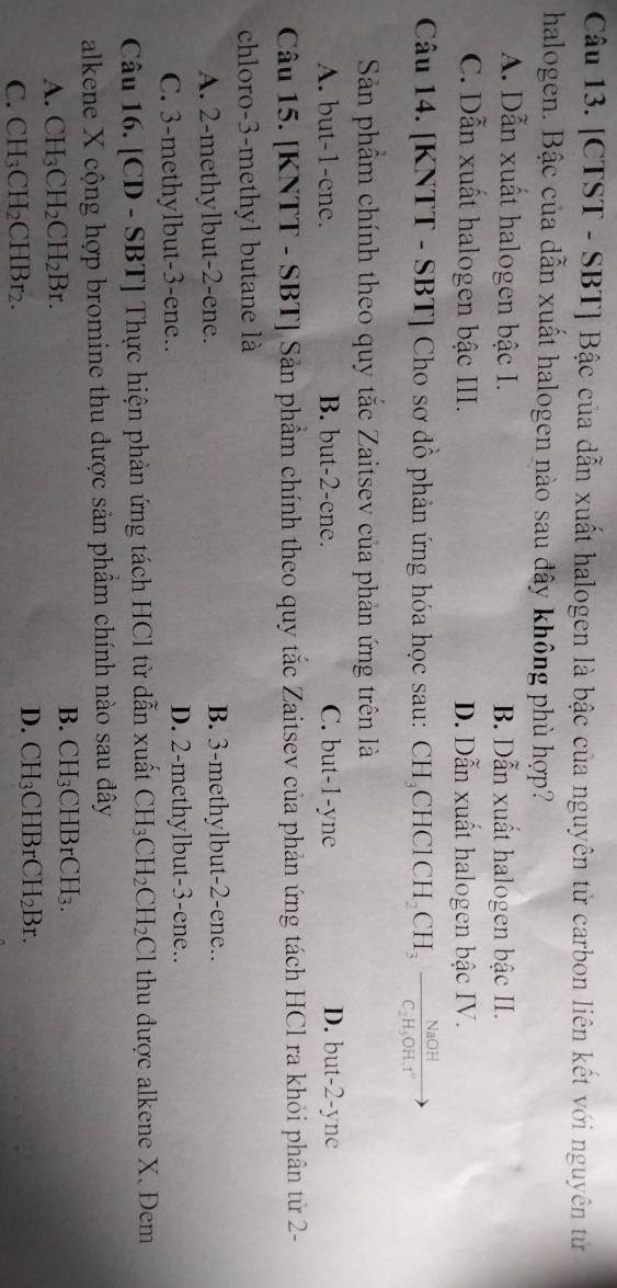 [CTST - SBT] Bậc của dẫn xuất halogen là bậc của nguyên tử carbon liên kết với nguyên tử
halogen. Bậc của dẫn xuất halogen nào sau đây không phù hợp?
A. Dẫn xuất halogen bậc I. B. Dẫn xuất halogen bậc II.
C. Dẫn xuất halogen bậc III. D. Dẫn xuất halogen bậc IV.
Câu 14. [KNTT - SBT] Cho sơ đồ phản ứng hóa học sau: CH_3CHClCH_2CH_3frac NaOHC_2H_5OH.t^0
Sản phẩm chính theo quy tắc Zaitsev của phản ứng trên là
A. but -1 -ene. B. but -2 -ene. C. but -1 -yne D. but -2 -yne
Câu 15. [KNTT - SBT] Sản phẩm chính theo quy tắc Zaitsev của phản ứng tách HCl ra khỏi phân tử 2 -
chloro -3 -methyl butane là
A. 2 -methylbut -2 -ene. B. 3 -methylbut -2 -ene..
C. 3 -methylbut -3 -ene.. D. 2 -methylbut -3 -ene..
Câu 16. [CD - SBT] Thực hiện phản ứng tách HCl từ dẫn xuất CH_3CH_2CH_2Cl thu được alkene X. Đem
alkene X cộng hợp bromine thu được sản phẩm chính nào sau đây
A. CH_3CH_2CH_2Br. B. CH_3CHBrCH_3.
C. CH_3CH_2CHBr_2.
D. CH_3CHBrCH_2Br.