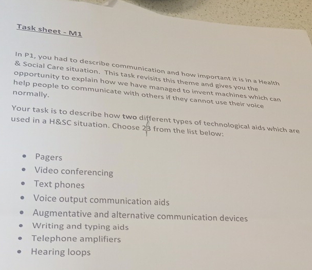 Task sheet - M1
In P1, you had to describe communication and how important it is in a Health
& Social Care situation. This task revisits this theme and gives you the
opportunity to explain how we have managed to invent machines which can
normally.
help people to communicate with others if they cannot use their voice
Your task is to describe how two different types of technological aids which are
used in a H&SC situation. Choose 23 from the list below:
Pagers
Video conferencing
Text phones
Voice output communication aids
Augmentative and alternative communication devices
Writing and typing aids
Telephone amplifiers
Hearing loops