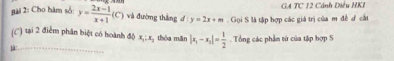 GA TC 12 Cánh Diều HKI 
Bài 2: Cho hàm số: y= (2x-1)/x+1 (C) và đường thắng d:y=2x+m. Gọi S là tập hợp các giá trị của m đề d cắt 
(C) tại 2 điểm phân biệt có hoành độ x_1; x_2 thòa mǎn 
]à: __ |x_1-x_2|= 1/2 . Tổng các phần tử của tập hợp S