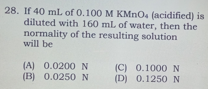 If 40 mL of 0.100 M KMn O_4 (acidified) is
diluted with 160 mL of water, then the
normality of the resulting solution
will be
(A) 0.0200 N (C) 0.1000 N
(B) 0.0250 N (D) 0.1250 N