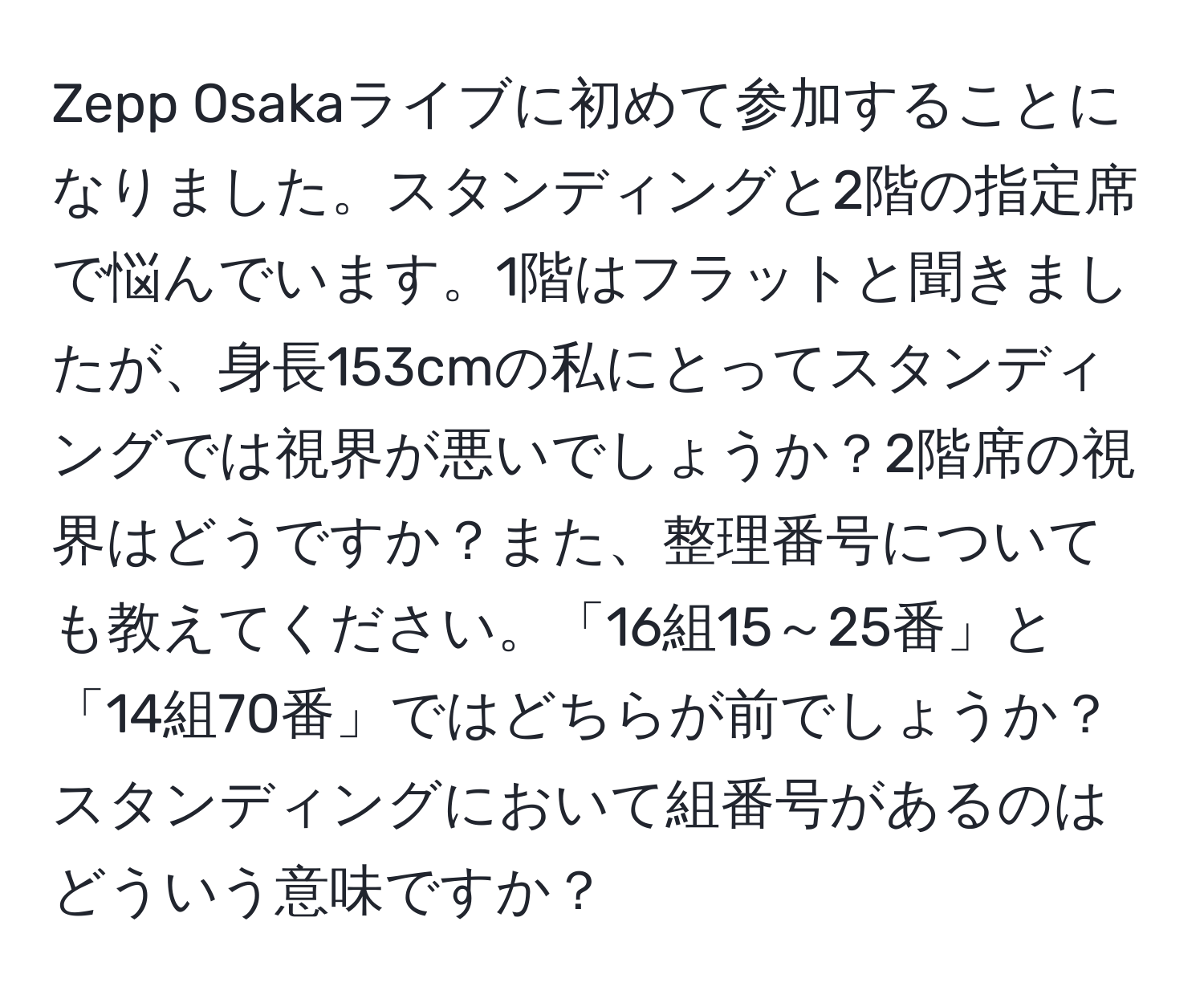 Zepp Osakaライブに初めて参加することになりました。スタンディングと2階の指定席で悩んでいます。1階はフラットと聞きましたが、身長153cmの私にとってスタンディングでは視界が悪いでしょうか？2階席の視界はどうですか？また、整理番号についても教えてください。「16組15～25番」と「14組70番」ではどちらが前でしょうか？スタンディングにおいて組番号があるのはどういう意味ですか？