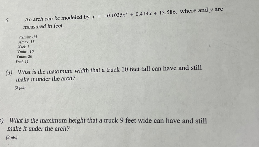 An arch can be modeled by y=-0.1035x^2+0.414x+13.586 , where and y are
measured in feet.
(Xmin: -15
Xmax : 15
Xscl: 1
Ymin: -10
Ymax : 20
Yscl: 1)
(a) What is the maximum width that a truck 10 feet tall can have and still
make it under the arch?
(2 pts)
b) What is the maximum height that a truck 9 feet wide can have and still
make it under the arch?
(2 pts)