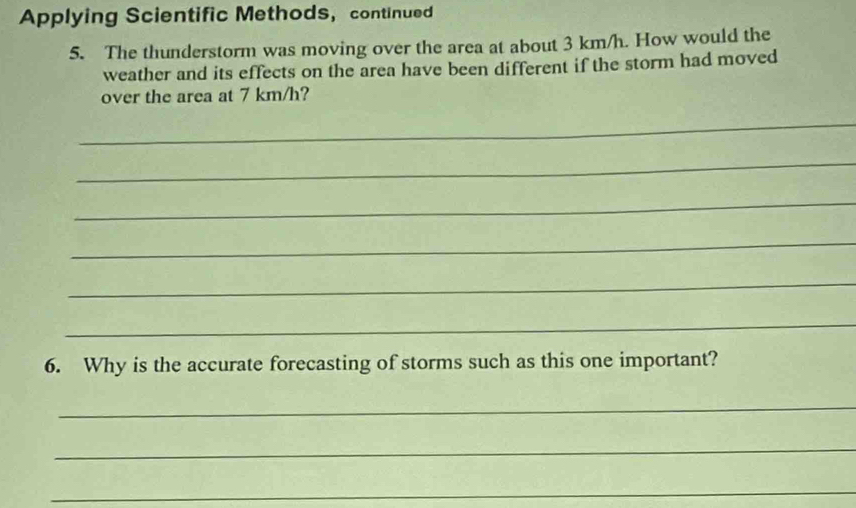 Applying Scientific Methods， continued 
5. The thunderstorm was moving over the area at about 3 km/h. How would the 
weather and its effects on the area have been different if the storm had moved 
over the area at 7 km/h? 
_ 
_ 
_ 
_ 
_ 
_ 
6. Why is the accurate forecasting of storms such as this one important? 
_ 
_ 
_