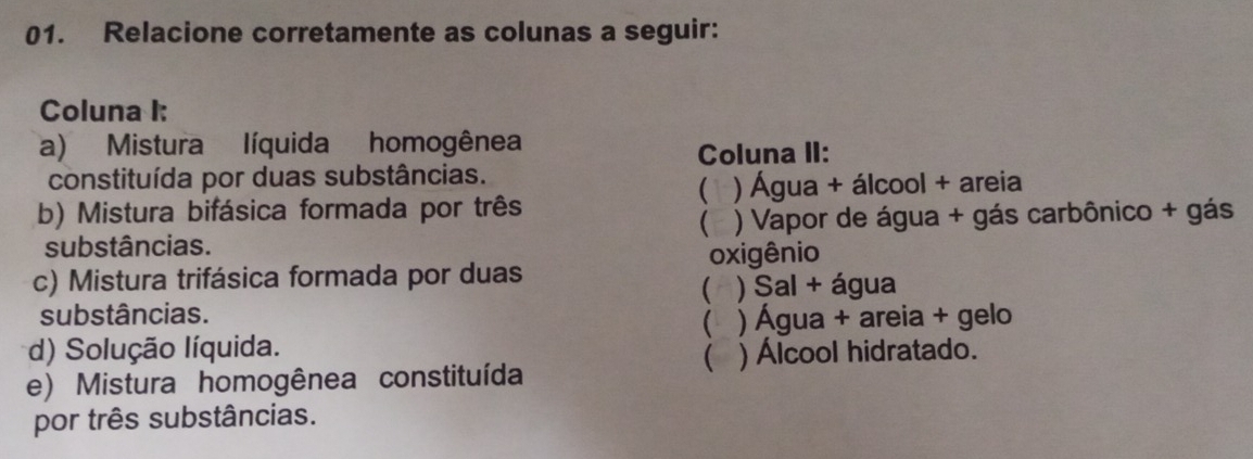 Relacione corretamente as colunas a seguir:
Coluna I:
a) Mistura líquida homogênea
Coluna II:
constituída por duas substâncias.
(1 ) Água + álcool + areia
b) Mistura bifásica formada por três

substâncias. ) Vapor de água + gás carbônico + gás
oxigênio
c) Mistura trifásica formada por duas
( ) Sal + água
substâncias.
 ) Água + areia + gelo
d) Solução líquida.
) Álcool hidratado.
e) Mistura homogênea constituída
por três substâncias.